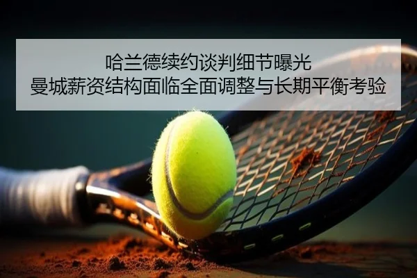 哈兰德续约谈判细节曝光 曼城薪资结构面临全面调整与长期平衡考验 | kaiyun